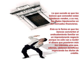 Lo que sucede es que los bancos que conceden estas hipotecas venden, a su vez, los títulos hipotecarios en los mercados financieros.  Esta es la forma en que los bancos convierten el endeudamiento familiar en un impresionante negocio porque no sólo van a recibir el dinero que prestaron más los intereses sino que, además, obtienen beneficios negociando los títulos de crédito. 