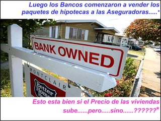 Luego los Bancos comenzaron a vender los paquetes de hipotecas a las Aseguradoras..... * Esto esta bien si el Precio de las viviendas sube......pero.....sino......?????? * 