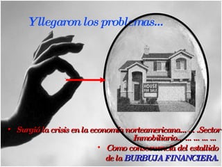 Surgió la crisis en la economía norteamericana…….Sector Inmobiliario……………  Como consecuencia del estallido  de la  BURBUJA FINANCIERA.  Y llegaron los problemas... 