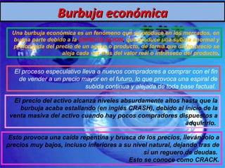 Burbuja económica Una burbuja económica es un fenómeno que se produce en los mercados, en buena parte debido a la  ESPECULACION ,  que produce una subida anormal y prolongada del precio de un activo o producto, de forma que dicho precio se aleja cada vez más del valor real o intrínseco del producto . El proceso especulativo lleva a nuevos compradores a comprar con el fin de vender a un precio mayor en el futuro, lo que provoca una espiral de subida continua y alejada de toda base factual.  El precio del activo alcanza niveles absurdamente altos hasta que la burbuja acaba estallando (en inglés CRASH), debido al inicio de la venta masiva del activo cuando hay pocos compradores dispuestos a adquirirlo.  Esto provoca una caída repentina y brusca de los precios, llevándolo a precios muy bajos, incluso inferiores a su nivel natural, dejando tras de sí un reguero de deudas.  Esto se conoce como CRACK. 