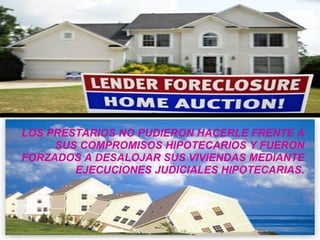 LOS PRESTARIOS NO PUDIERON HACERLE FRENTE A SUS COMPROMISOS HIPOTECARIOS Y FUERON FORZADOS A DESALOJAR SUS VIVIENDAS MEDIANTE EJECUCIONES JUDICIALES HIPOTECARIAS. 