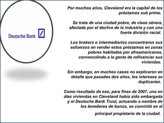 Por muchos años, Cleveland era la capital de los préstamos sub prime.  Se trata de una ciudad pobre, de clase obrera, afectada por el declive de la industria y con una fuerte división racial.  Los brokers o intermediarios concentraron sus esfuerzos en vender estos préstamos en zonas pobres habitadas por afroamericanos, convenciéndo a la gente de refinanciar sus viviendas.  Sin embargo, en muchos casos no explicaron en detalle que pasados dos años, los intereses se duplicarían.  Como resultado de eso, para fines de 2007, una en diez viviendas en Cleveland había sido embargada y el Deutsche Bank Trust, actuando a nombre de los tenedores de bonos, se convirtió en el principal propietario de la ciudad.   