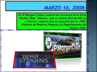 El JP Morgan Chase compra las Acciones de la firma –Broker, Bear  Stearns,- por un precio final de $10  p/c, Accion, negocio que es apoyado por la –FED, Sistema de Reserva Federal y el Departamento del Tesoro, USA. 