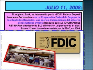 El IndyMac Bank, es intervenido por la –FDIC, Federal Deposit Insurance Corporation –  es La Corporación Federal de Seguros de los Depósitos Bancarios; una agencia independiente del gobierno de los Estados Unidos ; Despues que sus AHORRANTES RETIRARAN alrededor de $1,3 billones en un periodo de 11 dias; Este el 12avo, banco intervenido por la FDIC, en 2008. 