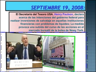 El Secretario del Tesoro USA ,  Henry Paulson , declara acerca de las intenciones del gobierno federal para realizar inversiones de salvataje en aquellas instituciones financieras con problemas de liquides ; La medida provoca una subida del curso de las acciones en el mercado bursatil de la bolsa de Newy York. 