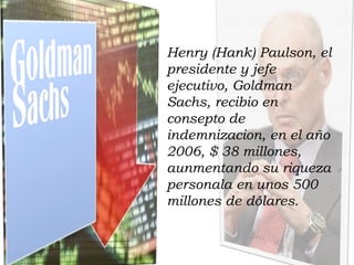 Henry (Hank) Paulson, el presidente y jefe ejecutivo, Goldman Sachs, recibio en consepto de indemnizacion, en el año 2006, $ 38 millones, aunmentando su riqueza personala en unos 500 millones de dólares. 