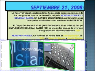 La Reserva Federal estadounidense ha aceptado la reestructuración de los dos grandes bancos de inversión del país,  MORGAN STANLEY Y GOLDMAN SACHS,  EN BANCOS COMERCIALES, poniendo fin a sus principales actividades como entidades de INVERSION.  El Grupo GOLDMAN SACHS ( THE GOLDMAN SACHS GROUP, INC. ) O SIMPLEMENTE GOLDMAN SACHS (GS) es uno de los grupos de inversión más grandes del mundo fundado en  1869 .  MORGAN STANLEY,  fue   fundada en Nueva York el  5 de septiembre  de  1935  por  Henry S. Morgan  y  Harold Stanley   