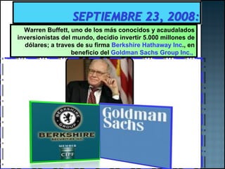 Warren Buffett, uno de los más conocidos y acaudalados inversionistas del mundo, decidio invertir 5.000 millones de dólares; a traves de su firma  Berkshire Hathaway Inc ., en beneficio del  Goldman Sachs Group Inc.,  