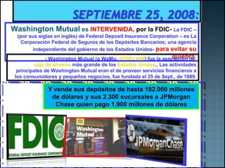 Washington Mutual   es  INTERVENIDA,  por la FDIC-   La FDIC – (por sus siglas en inglés) de Federal Deposit Insurance Corporation – es La Corporación Federal de Seguros de los Depósitos Bancarios; una agencia independiente del gobierno de los Estados Unidos-  para evitar su quiebra. -  Washington Mutual (o WaMu;  NYSE :  WM ) fue la asociación de  caja de ahorros  más grande de los  Estados Unidos ., Las actividades principales de Washington Mutual eran el de proveer servicios financieros a los consumidores y pequeños negocios, fue fundada el 25 de Sept., de 1889. Y vende sus depósitos de hasta  182.000 millones de dólares y sus 2.300 sucursales a JPMorgan Chase quien pago 1.900 millones de dólares 