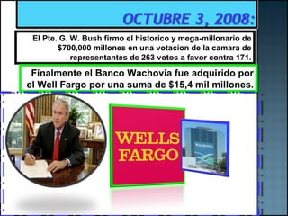El Pte. G. W. Bush firmo el historico y mega-millonario de $700,000 millones en una votacion de la camara de representantes de 263 votos a favor contra 171. Finalmente el Banco Wachovia fue adquirido por el Well Fargo por una suma de $15,4 mil millones. 