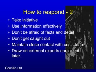How to respond - 2 Take initiativeUse information effectivelyDon’t be afraid of facts and detailDon’t get caught out Maintain close contact with crisis teamDraw on external experts earlier not later
