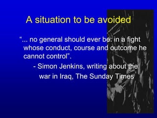A situation to be avoided “... no general should ever be: in a fight whose conduct, course and outcome he cannot control”.		- Simon Jenkins, writing about the		   war in Iraq, The Sunday Times