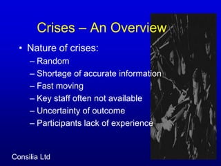  Crises – An Overview 	Nature of crises:Random Shortage of accurate informationFast movingKey staff often not availableUncertainty of outcome                             Participants lack of experience 