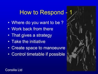 How to Respond - 1	Where do you want to be ?Work back from thereThat gives a strategyTake the initiative Create space to manoeuvreControl timetable if possible