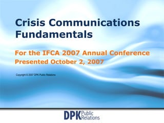 Crisis Communications Fundamentals For the IFCA 2007 Annual Conference Presented October 2, 2007 Copyright © 2007 DPK Public Relations 