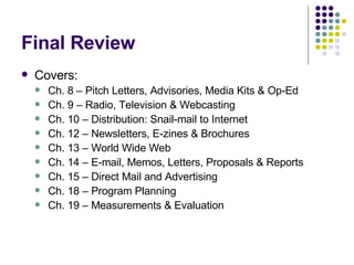 Final Review Covers: Ch. 8 – Pitch Letters, Advisories, Media Kits & Op-Ed Ch. 9 – Radio, Television & Webcasting Ch. 10 – Distribution: Snail-mail to Internet Ch. 12 – Newsletters, E-zines & Brochures Ch. 13 – World Wide Web Ch. 14 – E-mail, Memos, Letters, Proposals & Reports Ch. 15 – Direct Mail and Advertising Ch. 18 – Program Planning Ch. 19 – Measurements & Evaluation 