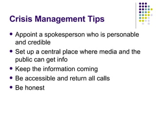 Crisis Management Tips Appoint a spokesperson who is personable and credible Set up a central place where media and the public can get info Keep the information coming Be accessible and return all calls Be honest 