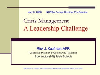 July 5, 2008

NSPRA Annual Seminar Pre-Session

Crisis Management

A Leadership Challenge
Rick J. Kaufman, APR
Executive Director of Community Relations
Bloomington (MN) Public Schools

Reproduction of materials is permitted for training purposes provided credit is given to the author.

 