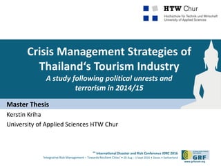 6th
International Disaster and Risk Conference IDRC 2016
‘Integrative Risk Management – Towards Resilient Cities‘ • 28 Aug – 1 Sept 2016 • Davos • Switzerland
www.grforum.org
Crisis Management Strategies of
Thailand‘s Tourism Industry
A study following political unrests and
terrorism in 2014/15
Master Thesis
Kerstin Kriha
University of Applied Sciences HTW Chur
 