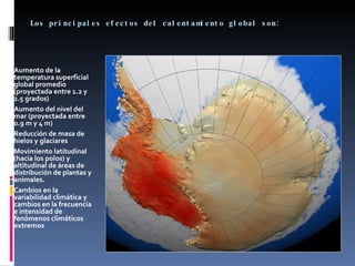 Los principales efectos del calentamiento global son: Aumento de la temperatura superficial global promedio (proyectada entre 1.2 y 2.5 grados)  Aumento del nivel del mar (proyectada entre 0.9 m y 4 m)  Reducción de masa de hielos y glaciares  Movimiento latitudinal (hacia los polos) y altitudinal de áreas de distribución de plantas y animales.  Cambios en la variabilidad climática y cambios en la frecuencia e intensidad de fenómenos climáticos extremos 