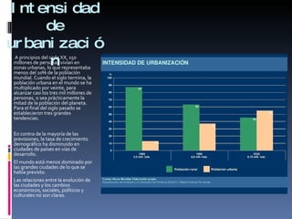Intensidad de urbanización A principios del siglo XX, 150 millones de personas vivían en zonas urbanas, lo que representaba menos del 10% de la población mundial. Cuando el siglo termina, la población urbana en el mundo se ha multiplicado por veinte, para alcanzar casi los tres mil millones de personas, o sea prácticamente la mitad de la población del planeta. Para el final del siglo pasado se establecieron tres grandes tendencias:  En contra de la mayoría de las previsiones, la tasa de crecimiento demográfico ha disminuido en ciudades de países en vías de desarrollo.  El mundo está menos dominado por las grandes ciudades de lo que se había previsto.  Las relaciones entre la evolución de las ciudades y los cambios económicos, sociales, políticos y culturales no son claras.  