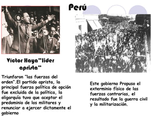 Perú Víctor Haya”lider aprista” Triunfaron “las fuerzas del orden”.El partido aprista, la principal fuerza política de opción fue excluida de la política, la oligarquía tuvo que aceptar el predominio de los militares y renunciar a ejercer dictamente el gobierno  Este gobierno Propuso el exterminio físico de las fuerzas contrarias, el resultado fue la guerra civil y la militarización. 