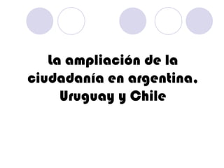 La ampliación de la ciudadanía en argentina, Uruguay y Chile 