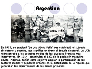 Argentina En 1912, se sancionó “La Ley Sáenz Peña” que estableció el sufragio obligatorio y secreto, que significo un freno al fraude electoral. La UCR representaba a los sectores medios de las ciudades litorales mas importantes. En 1914, constituían el 53% de la población masculina adulta. Además, tenían como objetivo ampliar la participación de los sectores medios y populares urbanos en la distribución de la riqueza que generaban las exportaciones de los bienes primarios. 