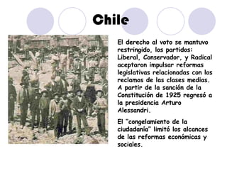 Chile El derecho al voto se mantuvo restringido, los partidos: Liberal, Conservador, y Radical aceptaron impulsar reformas legislativas relacionadas con los reclamos de las clases medias. A partir de la sanción de la Constitución de 1925 regresó a la presidencia Arturo Alessandri. El “congelamiento de la ciudadanía” limitó los alcances de las reformas económicas y sociales. 