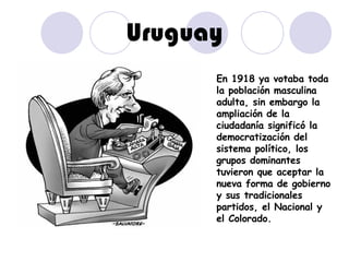 Uruguay En 1918 ya votaba toda la población masculina adulta, sin embargo la ampliación de la ciudadanía significó la democratización del sistema político, los grupos dominantes tuvieron que aceptar la nueva forma de gobierno y sus tradicionales partidos, el Nacional y el Colorado. 
