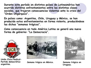 Durante este período en distintos países de Latinoamérica han ocurrido distintos enfrentamientos entre las distintas clases sociales, que trajeron consecuencias violentas ante la crisis del “Orden Oligárquico”. En países como: Argentina, Chile, Uruguay y México, se han producido estos enfrentamientos en forma violenta, produciéndose las dichas “semanas trágicas”. Como consecuencia en toda América Latina se generó una nueva forma de gobierno: “La Democracia”. Unión Cívica Radical- Partido democrático argentino. Semana trágica en México. Semana trágica en Uruguay. 