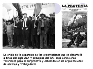La crisis de la expansión de las exportaciones que se desarrolló a fines del siglo XIX y principios del XX, creó condiciones favorables para el surgimiento y consolidación de organizaciones de obreros y trabajadores. 