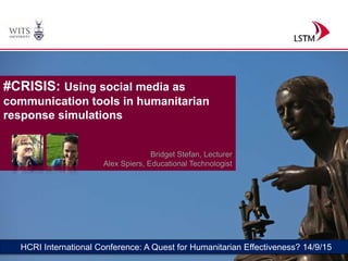 1
HCRI International Conference: A Quest for Humanitarian Effectiveness? 14/9/15
#CRISIS: Using social media as
communication tools in humanitarian
response simulations
Bridget Stefan, Lecturer
Alex Spiers, Educational Technologist
 