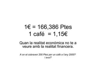 1€ = 166,386 Ptes 1 café  = 1,15€ Quan la realitat económica no te a veure amb la realitat financera. A on et cobraven 200 Ptes per un café a l’any 2000?  i avui? 