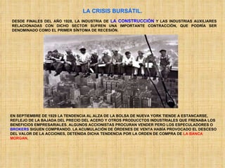LA CRISIS BURSÁTIL. DESDE FINALES DEL AÑO 1928, LA INDUSTRIA DE  LA CONSTRUCCIÓN  Y LAS INDUSTRIAS AUXILIARES RELACIONADAS CON DICHO SECTOR SUFREN UNA IMPORTANTE CONTRACCIÓN, QUE PODRÍA SER DENOMINADO COMO EL PRIMER SÍNTOMA DE RECESIÓN. EN SEPTIEMBRE DE 1929 LA TENDENCIA AL ALZA DE LA BOLSA DE NUEVA YORK TIENDE A ESTANCARSE, REFLEJO DE LA BAJADA DEL PRECIO DEL ACERO Y OTROS PRODUCCTOS INDUSTRIALES QUE FRENABA LOS BENEFICIOS EMPRESARIALES. ALGUNOS ACCIONISTAS PROCURAN VENDER PERO LOS ESPECULADORES O  BROKERS  SIGUEN COMPRANDO. LA ACUMULACIÓN DE ÓRDENES DE VENTA HABÍA PROVOCADO EL DESCESO DEL VALOR DE LA ACCIONES, DETENIDA DICHA TENDENCIA POR LA ORDEN DE COMPRA DE  LA BANCA   MORGAN .  