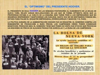 EL “OPTIMISMO” DEL PRESIDENTE HOOVER. EL PRESIDENTE DE EEUU  HOOVER  EN LAS SEMANAS POSTERIORES AL HUNDIMIENTO DE LA BOLSA DE NUEVA YORK, RELIZÓ VARIAS DECLARACIONES EN LAS QUE DE FORMA OPTIMISTA DECÍA QUE LA PROPERIDAD ESTABA A LA VUELTA DE LA ESQUINA. MÁS TARDE PIDIÓ A LOS EMPRESARIOS QUE NO SIGUIERAN DESPIDIENDO Y MANTUVIERAN LOS SUELDOS. HASTA 1932 NO SE DESTINARON FONDOS DEL ESTADO PARA PALIAR EL DESASTRE EMPRESARIAL (FERROCARRILES Y BANCOS) Y EL PARO. LA POLÍTICA AGRARIA DE LA ADMINISTRACIÓN HOOVER FUE UN DESASTRE, EL GOBIERNO COMPRA LOS REMANENTES DE PRODUCCIÓN A BUEN PRECIO, LOS CAMPESINOS CREEN PODER CONSEGUIR BENEFICIOS, PRODUCEN MÁS, EL GOBIENRO TIENE QUE PONER EN VENTA SUS STOCKS QUE PROVOCAN UN DESCENSO DE PRECIO DE ALGUNOS PRODUCTOS AGRÍCOLAS Y LA RUINA DE LOS CAMPESINOS. 