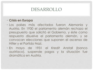DESARROLLO
• Crisis en Europa
• Los países más afectados fueron Alemania y
Austria. En 1930 el parlamento alemán rechaza el
presupuesto que solicitó el Gobierno, y éste como
respuesta disuelve el parlamento alemán, y se
convocan elecciones que suponen el ascenso de
Hitler y el Partido Nazi.
• En mayo de 1931 el Kredit Anstall (banco
austríaco), suspende pagos y la situación fue
dramática en Austria.
 