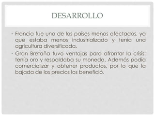 DESARROLLO
• Francia fue uno de los países menos afectados, ya
que estaba menos industrializado y tenía una
agricultura diversificada.
• Gran Bretaña tuvo ventajas para afrontar la crisis:
tenía oro y respaldaba su moneda. Además podía
comercializar y obtener productos, por lo que la
bajada de los precios los benefició.
 
