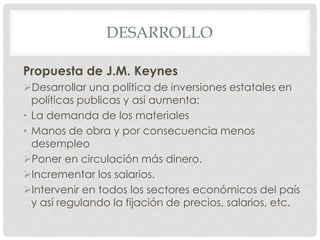 DESARROLLO
Propuesta de J.M. Keynes
Desarrollar una política de inversiones estatales en
políticas publicas y así aumenta:
• La demanda de los materiales
• Manos de obra y por consecuencia menos
desempleo
Poner en circulación más dinero.
Incrementar los salarios.
Intervenir en todos los sectores económicos del país
y así regulando la fijación de precios, salarios, etc.
 