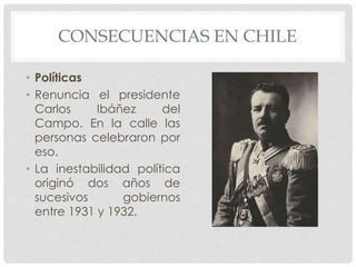 CONSECUENCIAS EN CHILE
• Políticas
• Renuncia el presidente
Carlos Ibáñez del
Campo. En la calle las
personas celebraron por
eso.
• La inestabilidad política
originó dos años de
sucesivos gobiernos
entre 1931 y 1932.
 
