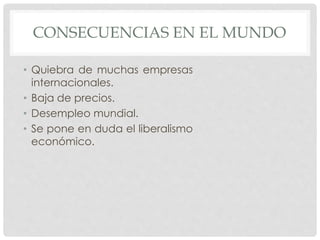 CONSECUENCIAS EN EL MUNDO
• Quiebra de muchas empresas
internacionales.
• Baja de precios.
• Desempleo mundial.
• Se pone en duda el liberalismo
económico.
 