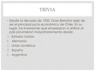 TRIVIA
• Desde la década de 1920, Gran Bretaña dejó de
ser el principal socio económico de Chile. En su
lugar, las inversiones que empezaron a arribar al
país provinieron mayoritariamente desde:
A. Estados Unidos
B. Alemania
C. Unión Soviética
D. España
E. Argentina
 