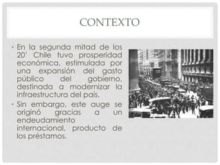 CONTEXTO
• En la segunda mitad de los
20’ Chile tuvo prosperidad
económica, estimulada por
una expansión del gasto
público del gobierno,
destinada a modernizar la
infraestructura del país.
• Sin embargo, este auge se
originó gracias a un
endeudamiento
internacional, producto de
los préstamos.
 