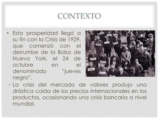 CONTEXTO
• La crisis del mercado de valores produjo una
drástica caída de los precios internacionales en los
productos, ocasionando una crisis bancaria a nivel
mundial.
• Esta prosperidad llegó a
su fin con la Crisis de 1929,
que comenzó con el
derrumbe de la Bolsa de
Nueva York, el 24 de
octubre en el
denominado “jueves
negro”.
 