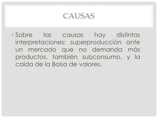 CAUSAS
• Sobre las causas hay distintas
interpretaciones: superproducción ante
un mercado que no demanda más
productos, también subconsumo, y la
caída de la Bolsa de valores.
 