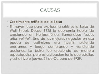 CAUSAS
• Crecimiento artificial de la Bolsa
• El mayor foco para explicar la crisis es la Bolsa de
Wall Street. Desde 1925 la economía había ido
creciendo en Norteamérica, llamándose ”locos
años veinte”. Uno de los mejores negocios en esa
época de optimismo era invertir, pidiendo
préstamos y luego comprando y vendiendo
acciones. La bolsa fue creciendo de manera
espectacular, pero esta situación tenía que estallar,
y así lo hizo el jueves 24 de Octubre de 1929.
 