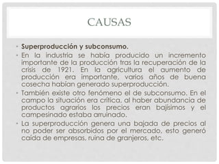 CAUSAS
• Superproducción y subconsumo.
• En la industria se había producido un incremento
importante de la producción tras la recuperación de la
crisis de 1921. En la agricultura el aumento de
producción era importante, varios años de buena
cosecha habían generado superproducción.
• También existe otro fenómeno el de subconsumo. En el
campo la situación era crítica, al haber abundancia de
productos agrarios los precios eran bajísimos y el
campesinado estaba arruinado.
• La superproducción genera una bajada de precios al
no poder ser absorbidos por el mercado, esto generó
caída de empresas, ruina de granjeros, etc.
 