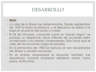 DESARROLLO
• EEUU.
• La crisis de la Bolsa fue determinante. Desde septiembre
de 1929 la bolsa se estancó, y el descenso se debió a la
baja en el precio del acero y cobre.
• El 24 de Octubre, conocido como el ”jueves negro” se
produjo un desplome: trece millones de acciones salen
al mercado y no habían compradores. Esto hace que el
valor de las acciones caiga en picada.
• En la primavera de 1930 los bancos se ven necesitados
de dinero y venden acciones.
• En el ámbito empresarial la situación también fue
desastrosa: muchas empresas debieron cerrar, hubo
paros, entre otros.
 