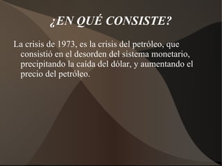¿EN QUÉ CONSISTE? La crisis de 1973, es la crisis del petróleo, que consistió en el desorden del sistema monetario, precipitando la caída del dólar, y aumentando el precio del petróleo.