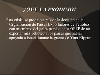 ¿QUÉ LA PRODUJO? Esta crisis, se produjo a raíz de la decisión de la Organización de Países Exportadores de Petróleo con miembros del golfo pérsico de la OPEP de no exportar más petróleo a los países que habían apoyado a Israel durante la guerra de Yom Kippur